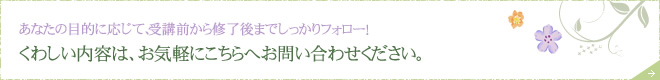 あなたの目的に応じて、受講前から修了後までしっかりフォロー！ くわしい内容は、お気軽にこちらへお問い合わせください。