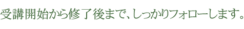 受講開始から修了後まで、しっかりフォローします。