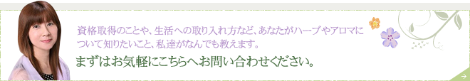 資格取得のことや、生活への取り入れ方など、あなたがハーブやアロマについて知りたいこと、私達がなんでも教えます。 まずはお気軽にこちらへお問い合わせください。