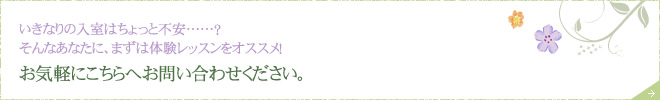 いきなりの入室はちょっと不安……？
そんなあなたに、まずは体験レッスンをオススメ！ お気軽にこちらへお問い合わせください。